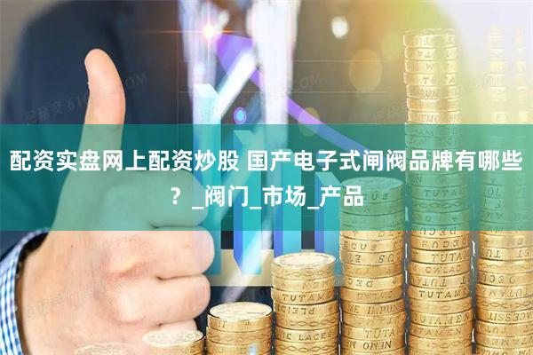 配资实盘网上配资炒股 国产电子式闸阀品牌有哪些？_阀门_市场_产品