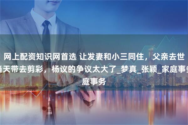 网上配资知识网首选 让发妻和小三同住，父亲去世当天带去剪彩，杨议的争议太大了_梦真_张颖_家庭事务