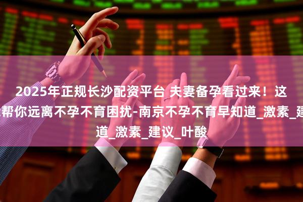 2025年正规长沙配资平台 夫妻备孕看过来！这些饮食能帮你远离不孕不育困扰-南京不孕不育早知道_激素_建议_叶酸