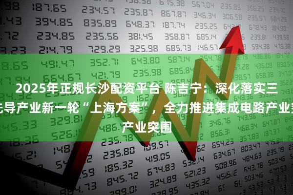 2025年正规长沙配资平台 陈吉宁：深化落实三大先导产业新一轮“上海方案”，全力推进集成电路产业突围