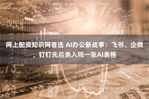 网上配资知识网首选 AI办公新战事：飞书、企微、钉钉先后杀入同一张AI表格