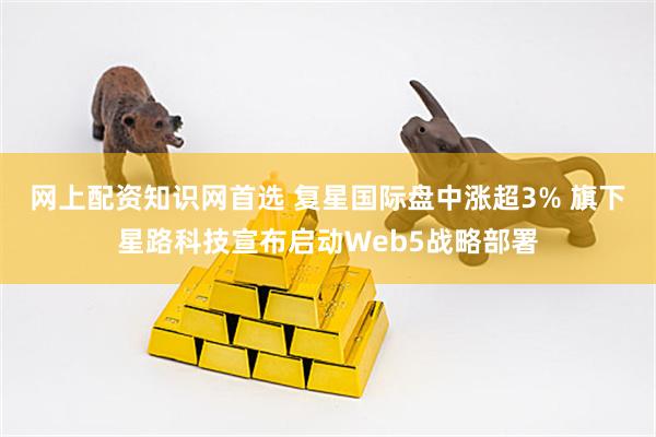 网上配资知识网首选 复星国际盘中涨超3% 旗下星路科技宣布启动Web5战略部署