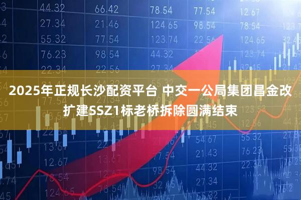 2025年正规长沙配资平台 中交一公局集团昌金改扩建SSZ1标老桥拆除圆满结束