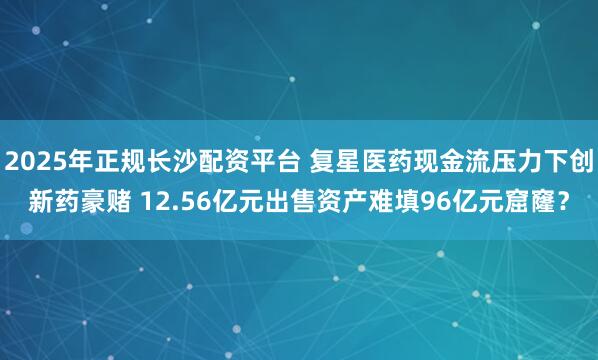 2025年正规长沙配资平台 复星医药现金流压力下创新药豪赌 12.56亿元出售资产难填96亿元窟窿？