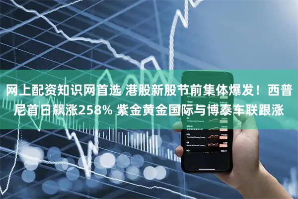 网上配资知识网首选 港股新股节前集体爆发！西普尼首日飙涨258% 紫金黄金国际与博泰车联跟涨