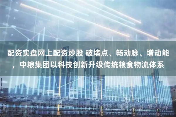 配资实盘网上配资炒股 破堵点、畅动脉、增动能，中粮集团以科技创新升级传统粮食物流体系