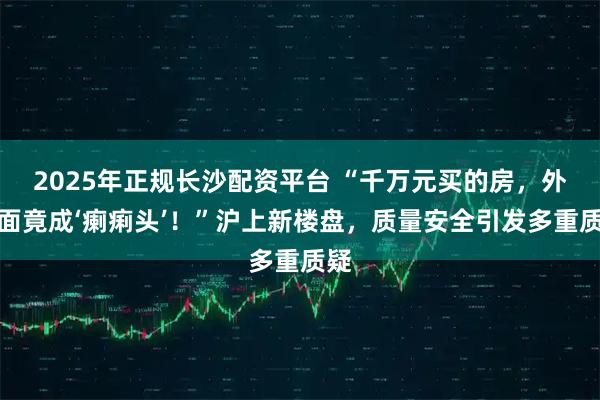 2025年正规长沙配资平台 “千万元买的房，外立面竟成‘瘌痢头’！”沪上新楼盘，质量安全引发多重质疑