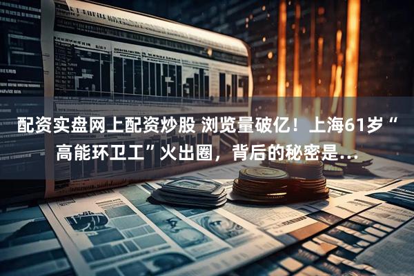 配资实盘网上配资炒股 浏览量破亿！上海61岁“高能环卫工”火出圈，背后的秘密是…
