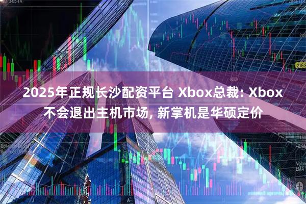 2025年正规长沙配资平台 Xbox总裁: Xbox不会退出主机市场, 新掌机是华硕定价