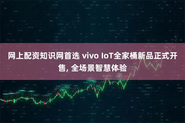 网上配资知识网首选 vivo IoT全家桶新品正式开售, 全场景智慧体验
