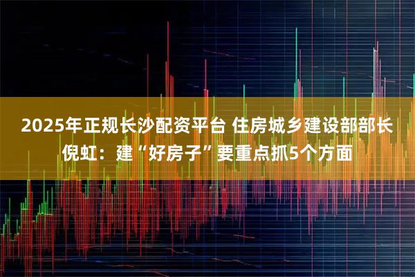 2025年正规长沙配资平台 住房城乡建设部部长倪虹：建“好房子”要重点抓5个方面