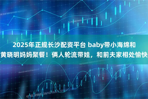 2025年正规长沙配资平台 baby带小海绵和黄晓明妈妈聚餐！俩人轮流带娃，和前夫家相处愉快