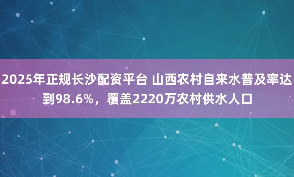 2025年正规长沙配资平台 山西农村自来水普及率达到98.6%，覆盖2220万农村供水人口