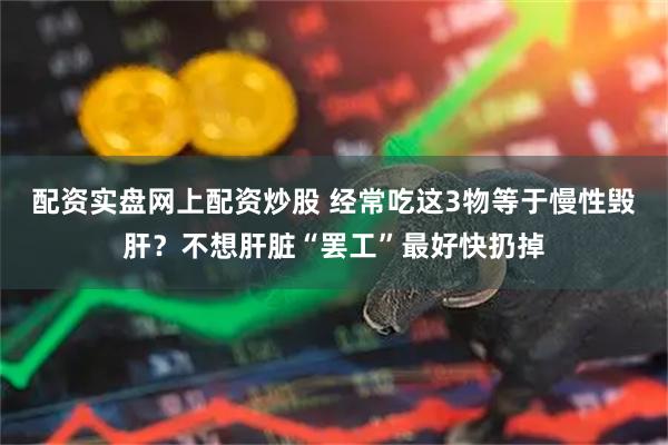 配资实盘网上配资炒股 经常吃这3物等于慢性毁肝？不想肝脏“罢工”最好快扔掉