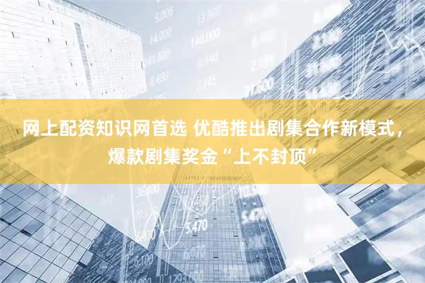 网上配资知识网首选 优酷推出剧集合作新模式，爆款剧集奖金“上不封顶”