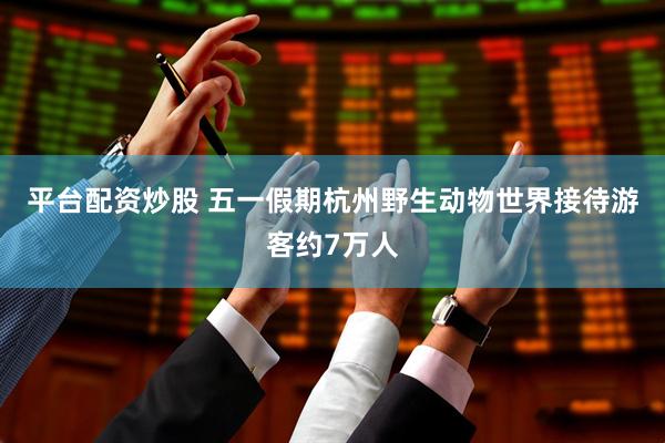 平台配资炒股 五一假期杭州野生动物世界接待游客约7万人