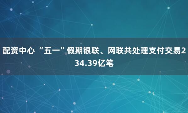 配资中心 “五一”假期银联、网联共处理支付交易234.39亿笔