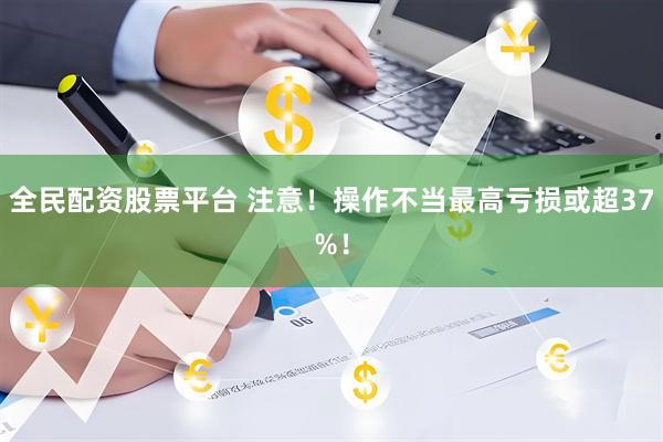 全民配资股票平台 注意！操作不当最高亏损或超37%！