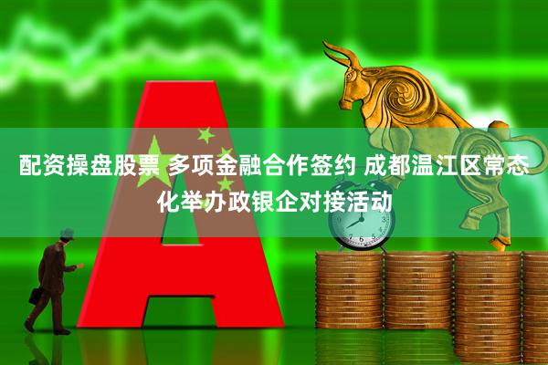 配资操盘股票 多项金融合作签约 成都温江区常态化举办政银企对接活动