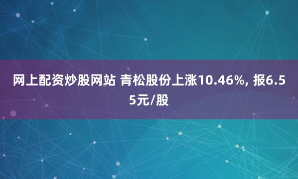 网上配资炒股网站 青松股份上涨10.46%, 报6.55元/股