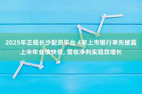 2025年正规长沙配资平台 4家上市银行率先披露上半年业绩快报, 营收净利实现双增长