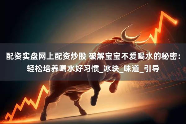 配资实盘网上配资炒股 破解宝宝不爱喝水的秘密：轻松培养喝水好习惯_冰块_味道_引导
