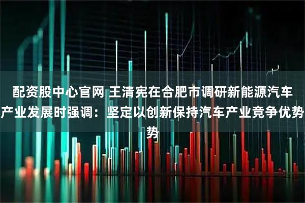 配资股中心官网 王清宪在合肥市调研新能源汽车产业发展时强调：坚定以创新保持汽车产业竞争优势