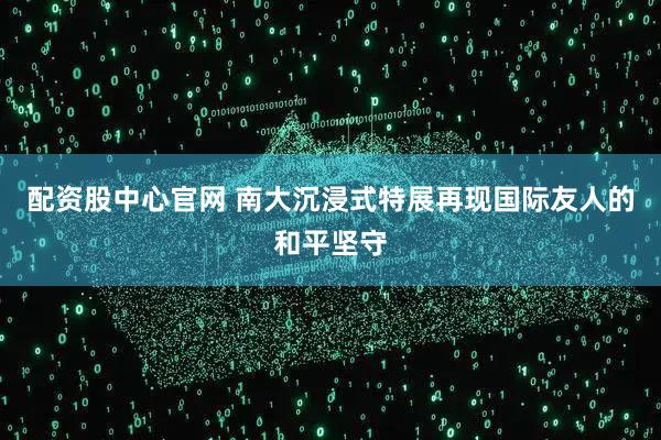 配资股中心官网 南大沉浸式特展再现国际友人的和平坚守