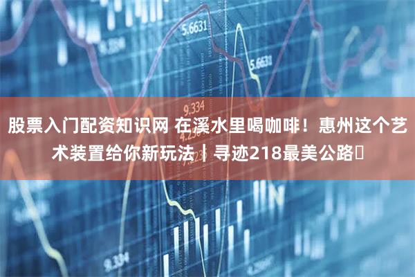 股票入门配资知识网 在溪水里喝咖啡！惠州这个艺术装置给你新玩法｜寻迹218最美公路⑱