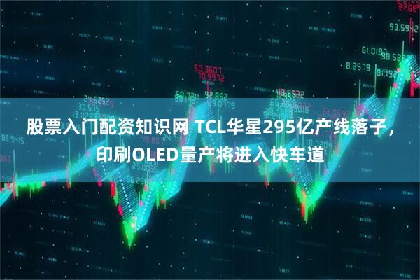 股票入门配资知识网 TCL华星295亿产线落子，印刷OLED量产将进入快车道