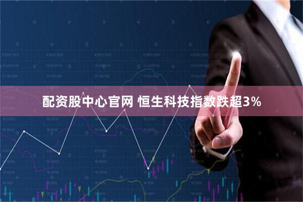 配资股中心官网 恒生科技指数跌超3%