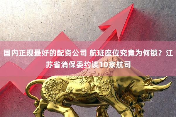 国内正规最好的配资公司 航班座位究竟为何锁？江苏省消保委约谈10家航司