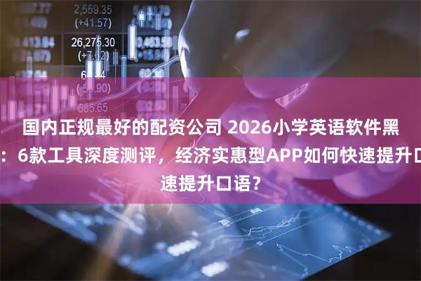 国内正规最好的配资公司 2026小学英语软件黑马榜：6款工具深度测评，经济实惠型APP如何快速提升口语？