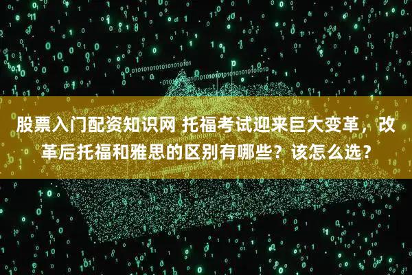 股票入门配资知识网 托福考试迎来巨大变革，改革后托福和雅思的区别有哪些？该怎么选？