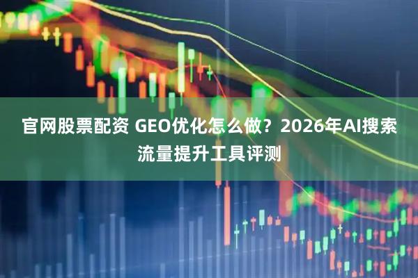 官网股票配资 GEO优化怎么做？2026年AI搜索流量提升工具评测