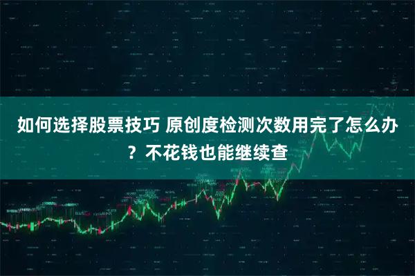 如何选择股票技巧 原创度检测次数用完了怎么办？不花钱也能继续查