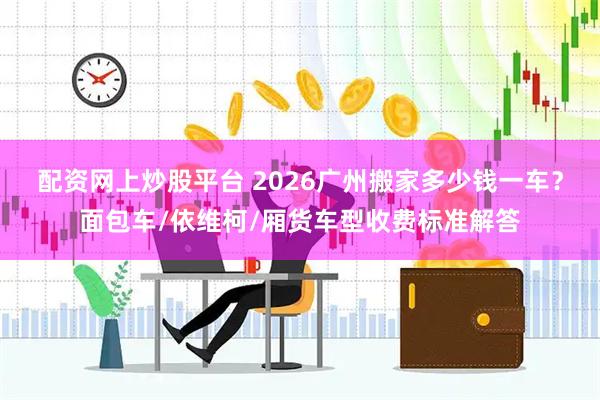 配资网上炒股平台 2026广州搬家多少钱一车？面包车/依维柯/厢货车型收费标准解答