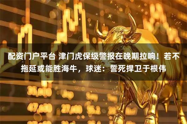 配资门户平台 津门虎保级警报在晚期拉响！若不拖延或能胜海牛，球迷：誓死捍卫于根伟