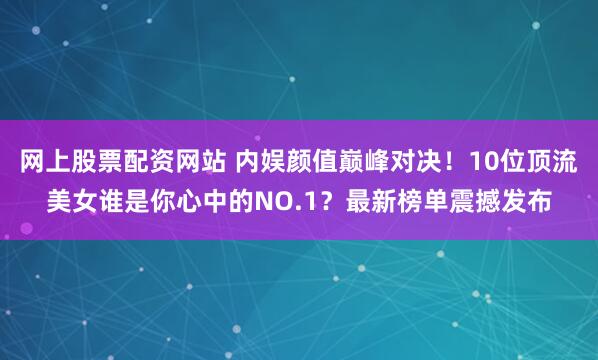 网上股票配资网站 内娱颜值巅峰对决！10位顶流美女谁是你心中的NO.1？最新榜单震撼发布