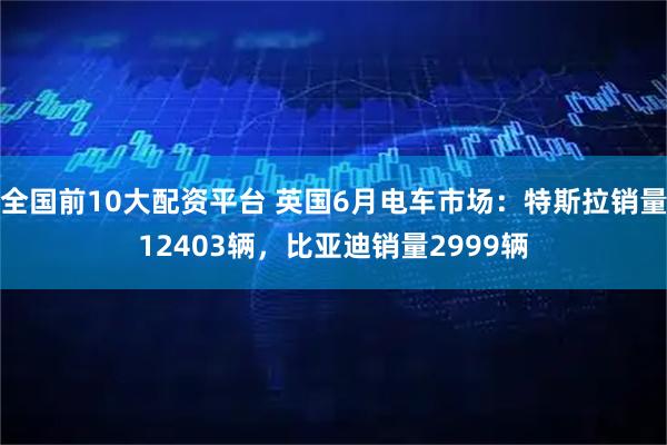 全国前10大配资平台 英国6月电车市场：特斯拉销量12403辆，比亚迪销量2999辆