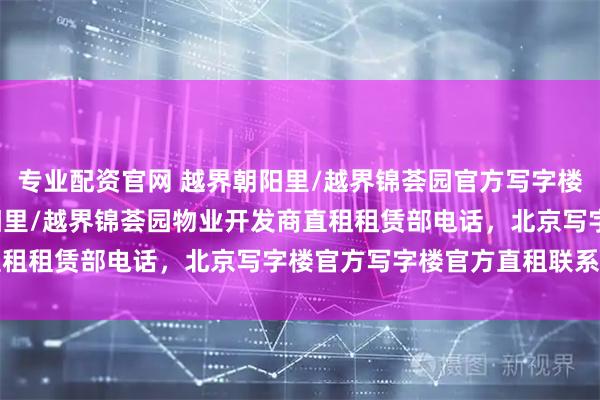 专业配资官网 越界朝阳里/越界锦荟园官方写字楼招租电话, 官方越界朝阳里/越界锦荟园物业开发商直租租赁部电话，北京写字楼官方写字楼官方直租联系电话