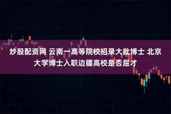 炒股配资网 云南一高等院校招录大批博士 北京大学博士入职边疆高校是否屈才