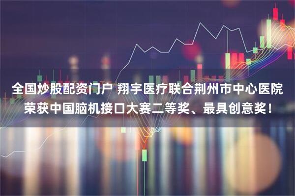 全国炒股配资门户 翔宇医疗联合荆州市中心医院荣获中国脑机接口大赛二等奖、最具创意奖！