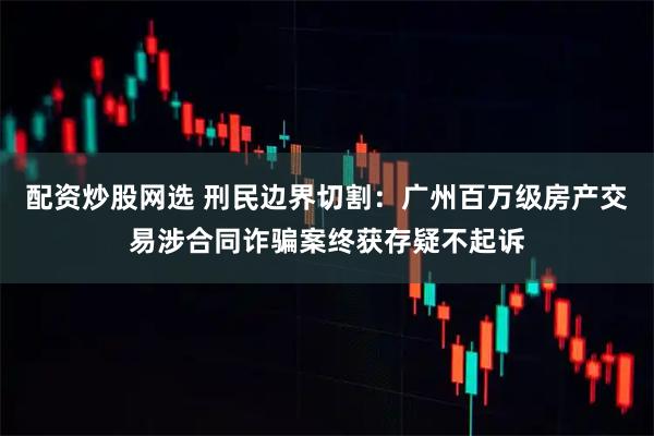 配资炒股网选 刑民边界切割：广州百万级房产交易涉合同诈骗案终获存疑不起诉