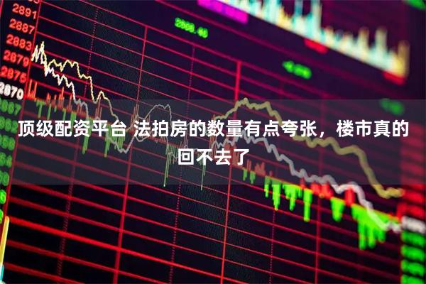 顶级配资平台 法拍房的数量有点夸张，楼市真的回不去了